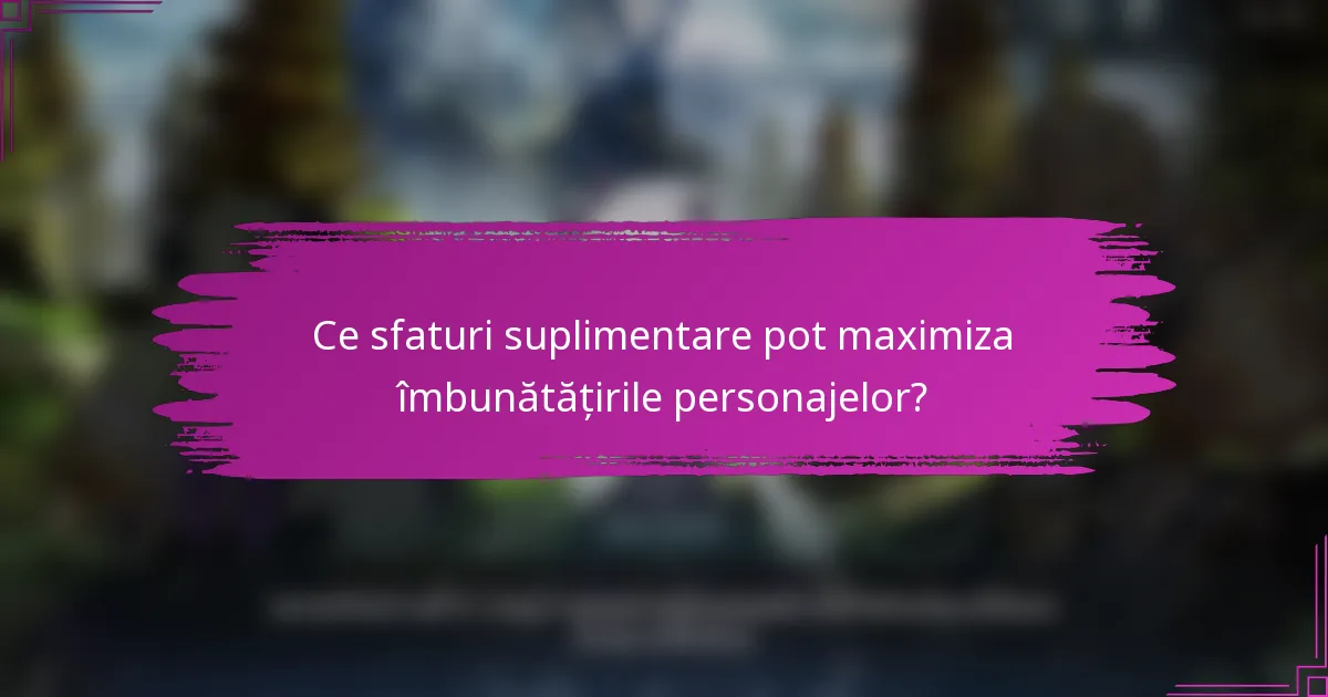 Ce sfaturi suplimentare pot maximiza îmbunătățirile personajelor?